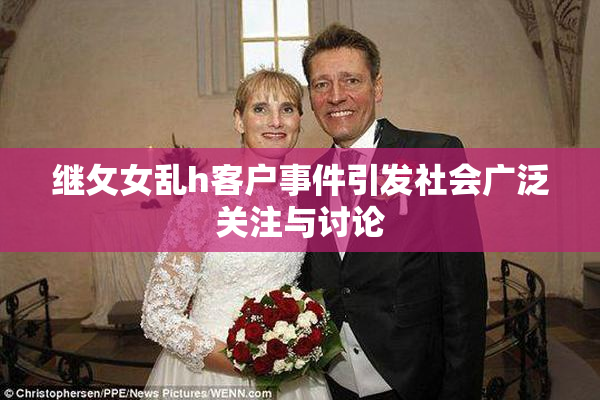 继攵女乱h客户事件引发社会广泛关注与讨论