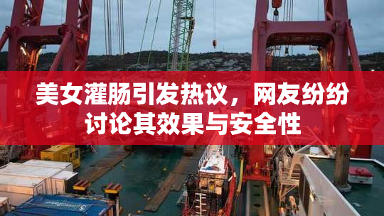 美女灌肠引发热议，网友纷纷讨论其效果与安全性