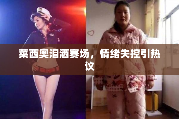 菜西奥泪洒赛场，情绪失控引热议