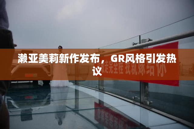 濑亚美莉新作发布，GR风格引发热议