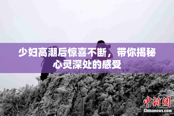 少妇高潮后惊喜不断，带你揭秘心灵深处的感受