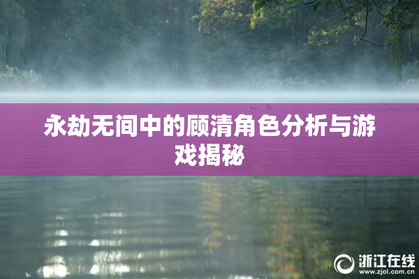 永劫无间中的顾清角色分析与游戏揭秘