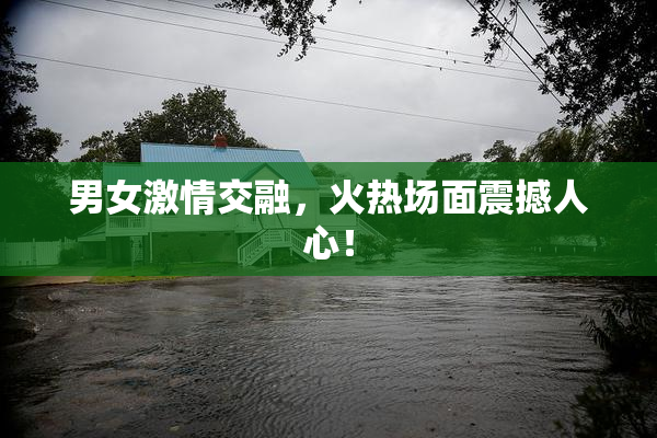 男女激情交融，火热场面震撼人心！