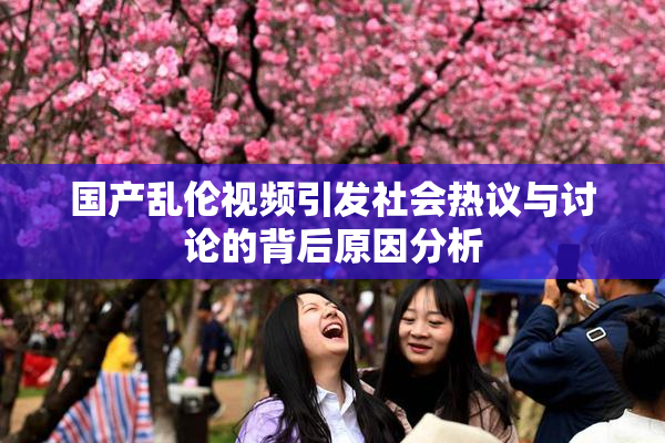 国产乱伦视频引发社会热议与讨论的背后原因分析