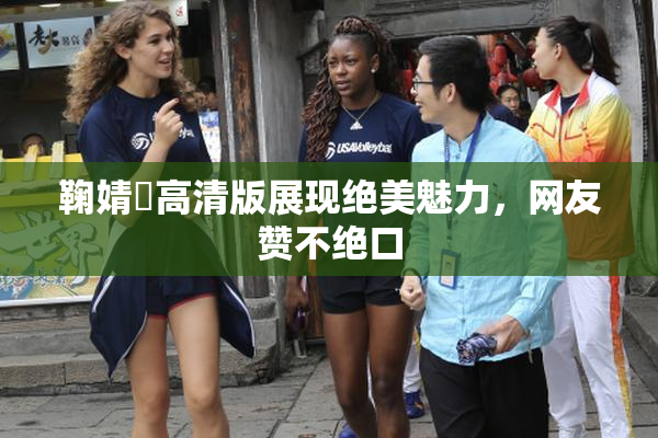 鞠婧祎高清版展现绝美魅力，网友赞不绝口