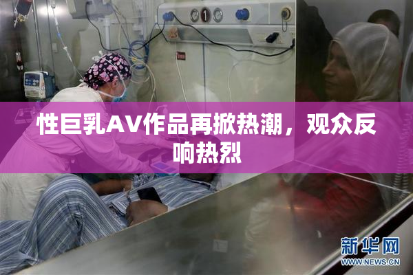 性巨乳AV作品再掀热潮，观众反响热烈