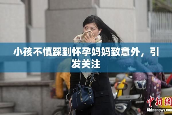 小孩不慎踩到怀孕妈妈致意外，引发关注
