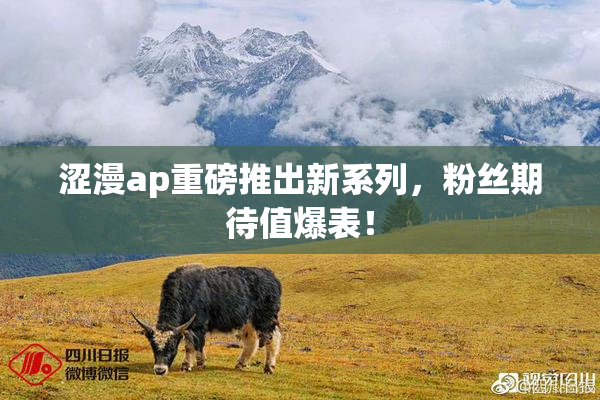 涩漫ap重磅推出新系列，粉丝期待值爆表！