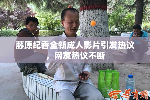 藤原纪香全新成人影片引发热议，网友热议不断