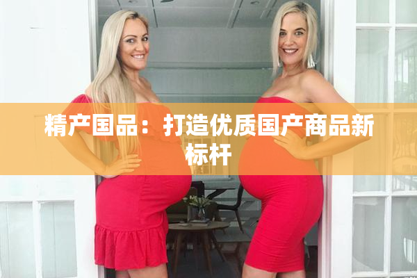精产国品：打造优质国产商品新标杆