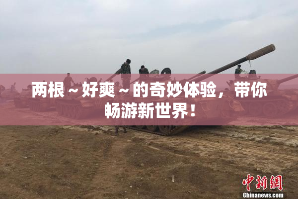 两根～好爽～的奇妙体验，带你畅游新世界！