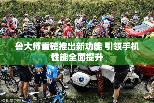 鲁大师重磅推出新功能 引领手机性能全面提升