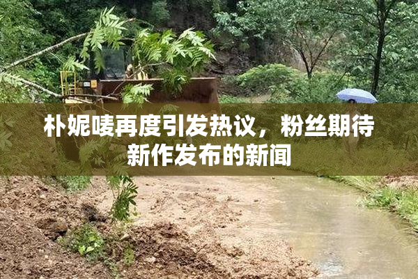 朴妮唛再度引发热议，粉丝期待新作发布的新闻