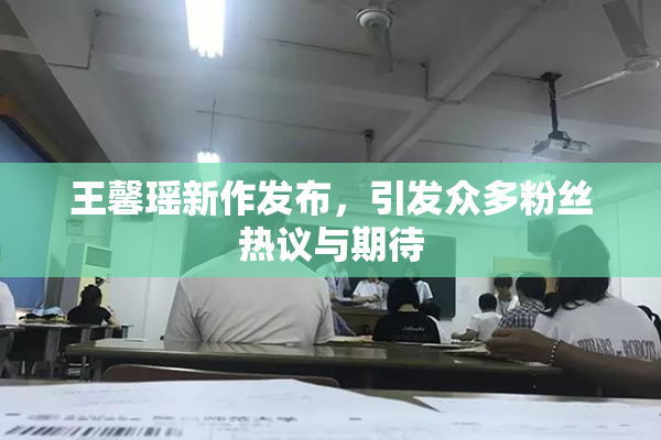 王馨瑶新作发布，引发众多粉丝热议与期待