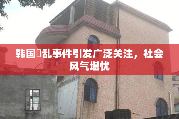 韩国婬乱事件引发广泛关注，社会风气堪忧