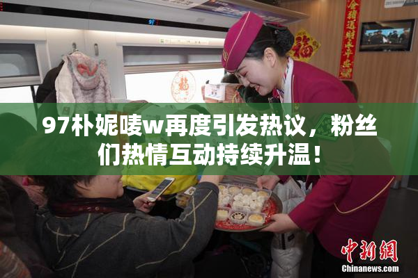 97朴妮唛w再度引发热议，粉丝们热情互动持续升温！