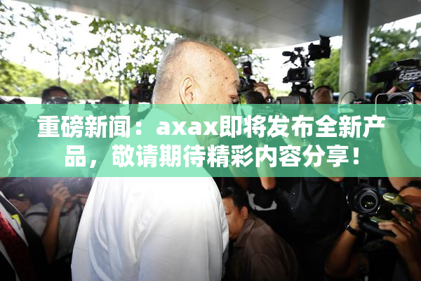 重磅新闻：axax即将发布全新产品，敬请期待精彩内容分享！