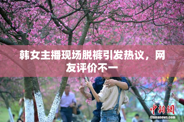 韩女主播现场脱裤引发热议，网友评价不一