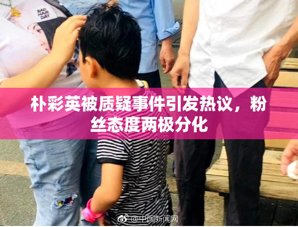 朴彩英被质疑事件引发热议，粉丝态度两极分化