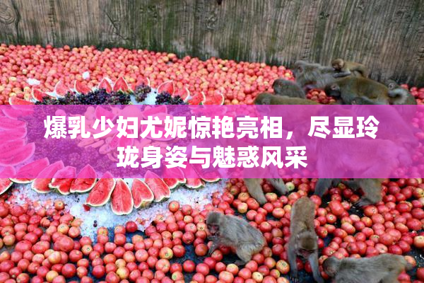 爆乳少妇尤妮惊艳亮相，尽显玲珑身姿与魅惑风采