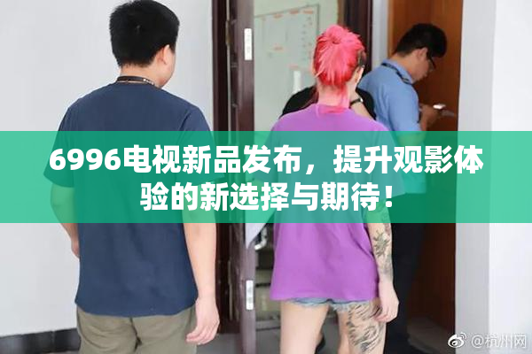 6996电视新品发布，提升观影体验的新选择与期待！