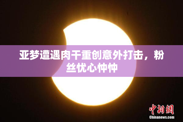亚梦遭遇肉干重创意外打击，粉丝忧心忡忡