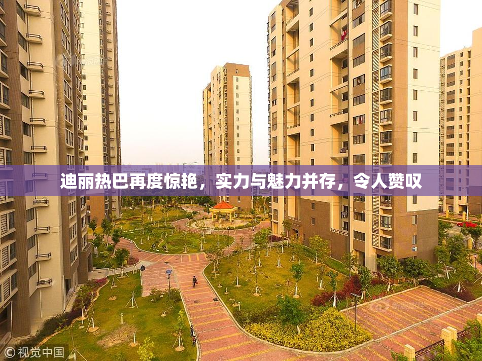迪丽热巴再度惊艳，实力与魅力并存，令人赞叹