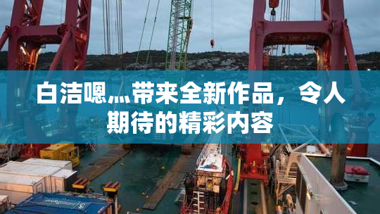 白洁嗯灬带来全新作品，令人期待的精彩内容