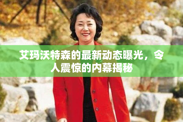 艾玛沃特森的最新动态曝光，令人震惊的内幕揭秘
