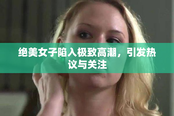 绝美女子陷入极致高潮，引发热议与关注