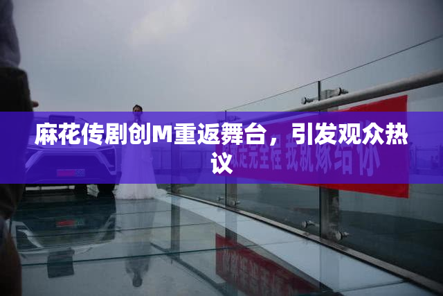 麻花传剧创M重返舞台，引发观众热议