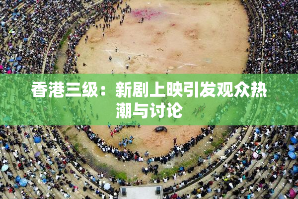香港三级：新剧上映引发观众热潮与讨论