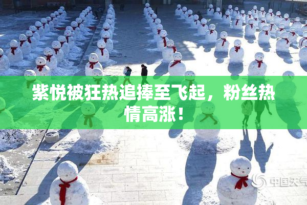 紫悦被狂热追捧至飞起，粉丝热情高涨！