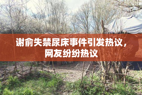 谢俞失禁尿床事件引发热议，网友纷纷热议