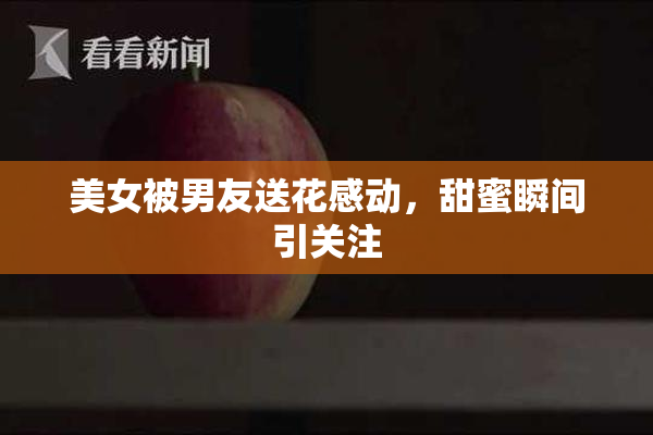 美女被男友送花感动，甜蜜瞬间引关注