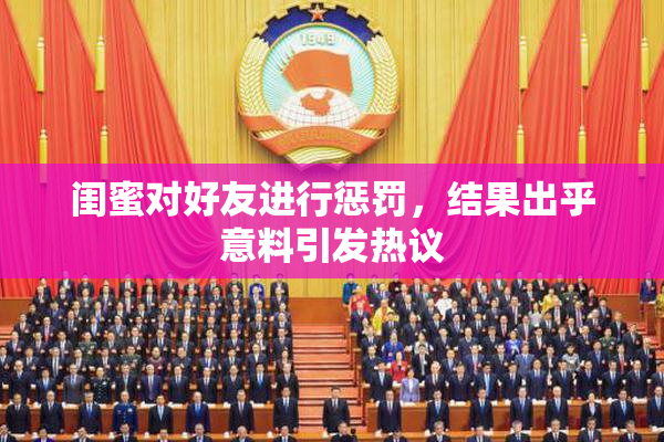 闺蜜对好友进行惩罚，结果出乎意料引发热议