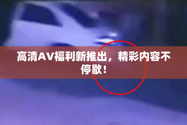 高清AV福利新推出，精彩内容不停歇！