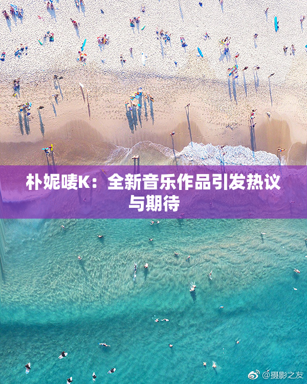 朴妮唛K：全新音乐作品引发热议与期待