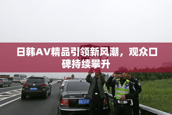 日韩AV精品引领新风潮，观众口碑持续攀升