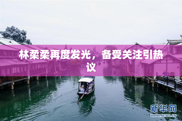 林柔柔再度发光，备受关注引热议