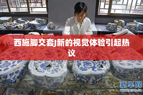 西施脚交套J新的视觉体验引起热议