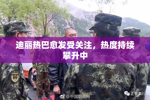 迪丽热巴愈发受关注，热度持续攀升中