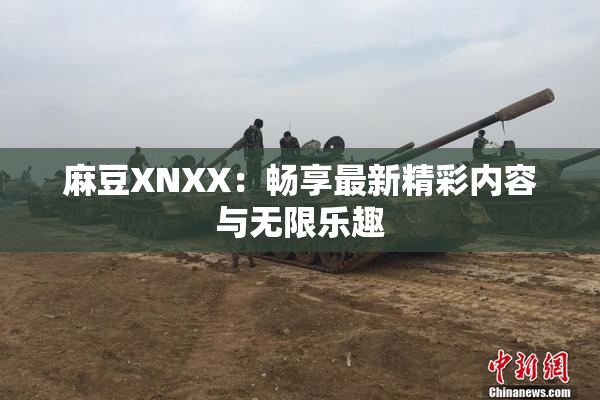 麻豆XNXX：畅享最新精彩内容与无限乐趣