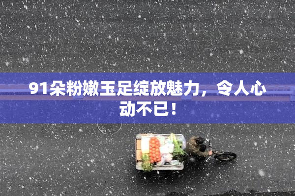 91朵粉嫩玉足绽放魅力，令人心动不已！