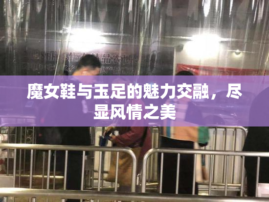 魔女鞋与玉足的魅力交融，尽显风情之美