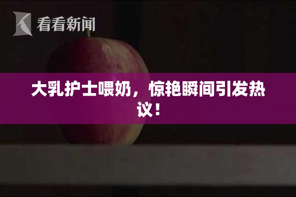 大乳护士喂奶，惊艳瞬间引发热议！