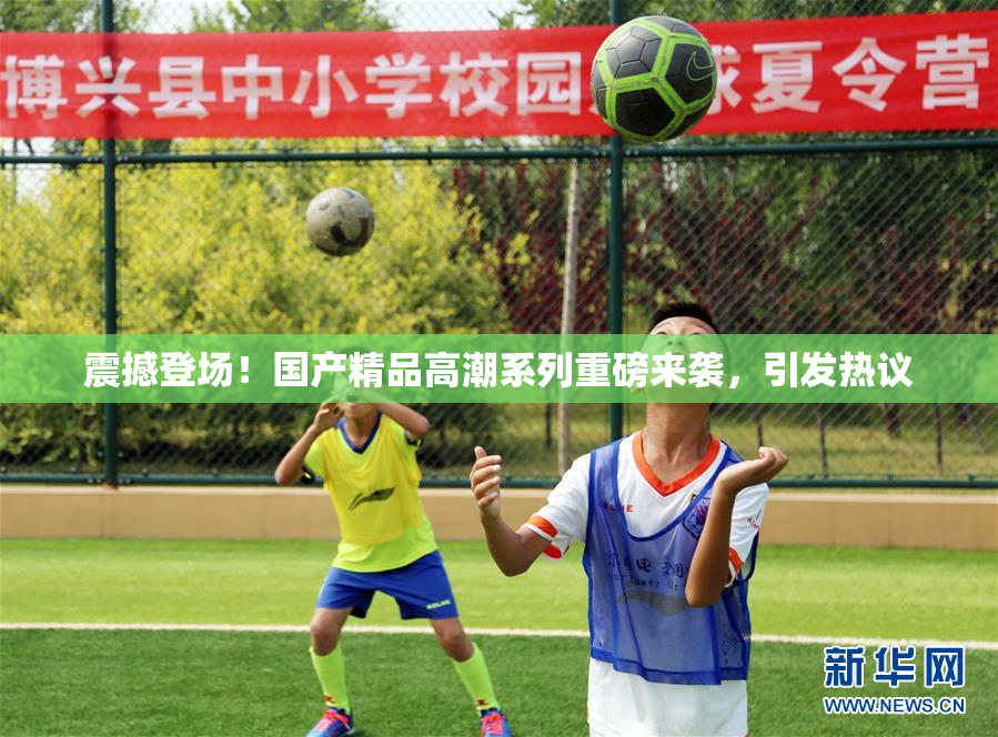 震撼登场！国产精品高潮系列重磅来袭，引发热议