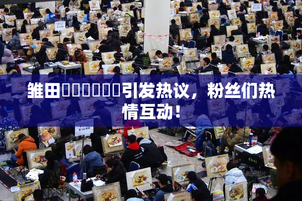 雏田❌‌❌‌❌‌引发热议，粉丝们热情互动！
