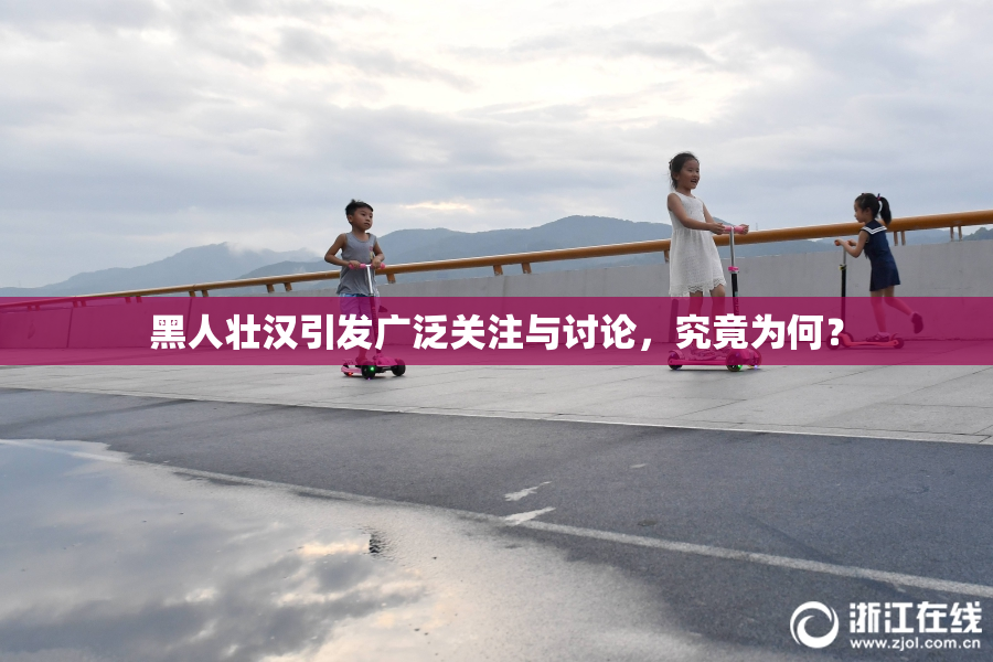 黑人壮汉引发广泛关注与讨论，究竟为何？