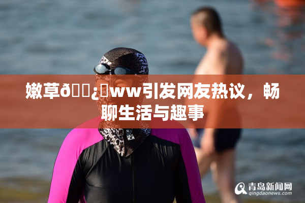 嫩草🌿‌ww引发网友热议，畅聊生活与趣事